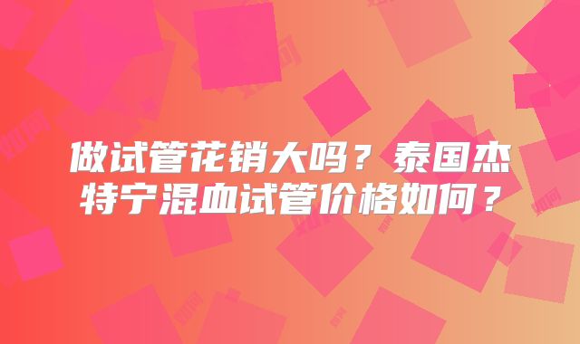 做试管花销大吗？泰国杰特宁混血试管价格如何？