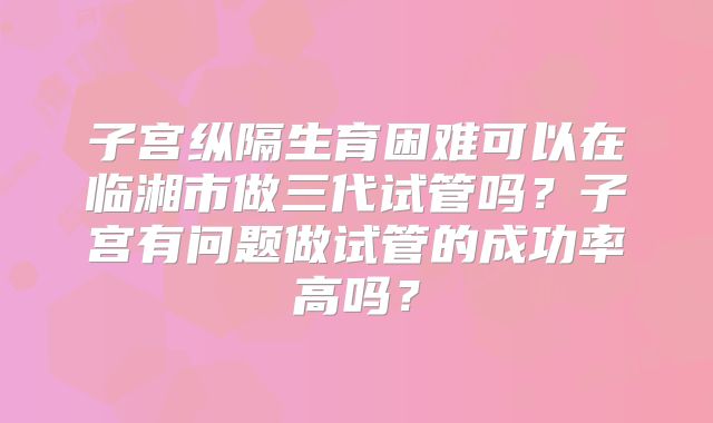子宫纵隔生育困难可以在临湘市做三代试管吗?子宫有问题做试管的成功率高吗?