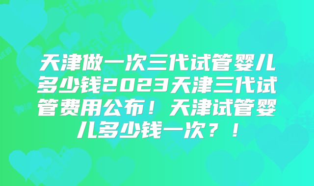 天津做一次三代试管婴儿多少钱2023天津三代试管费用公布！天津试管婴儿多少钱一次？！