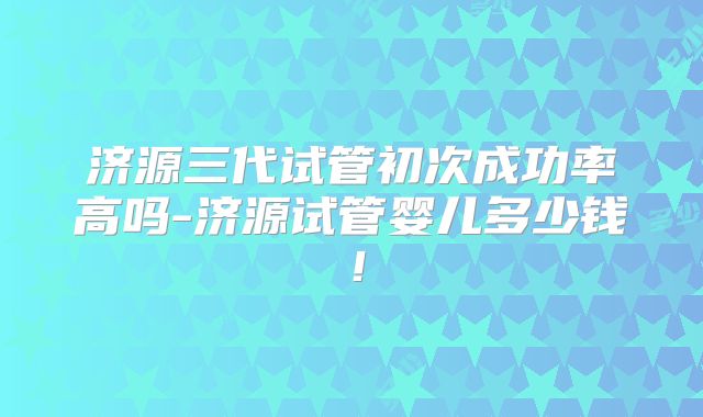 济源三代试管初次成功率高吗-济源试管婴儿多少钱！