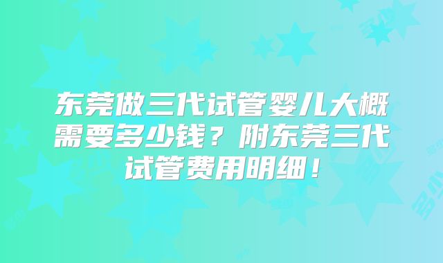 东莞做三代试管婴儿大概需要多少钱？附东莞三代试管费用明细！