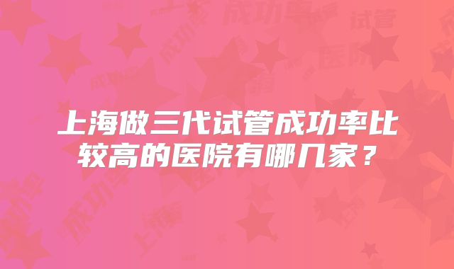 上海做三代试管成功率比较高的医院有哪几家？