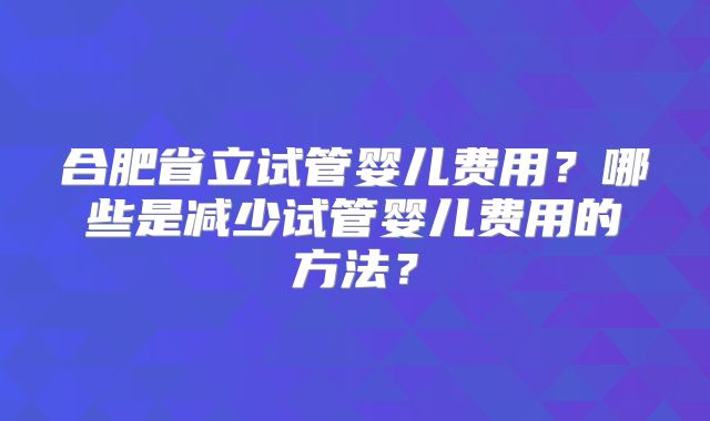 合肥省立试管婴儿费用？哪些是减少试管婴儿费用的方法？
