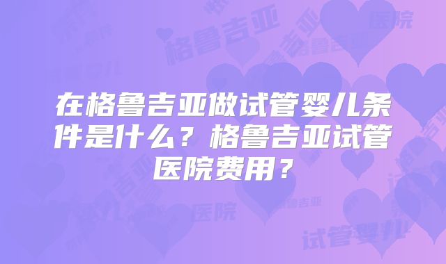在格鲁吉亚做试管婴儿条件是什么?格鲁吉亚试管医院费用?