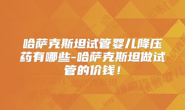 哈萨克斯坦试管婴儿降压药有哪些-哈萨克斯坦做试管的价钱!