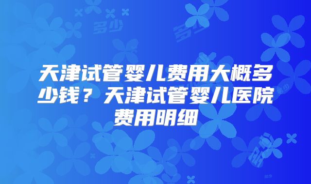 天津试管婴儿费用大概多少钱？天津试管婴儿医院费用明细