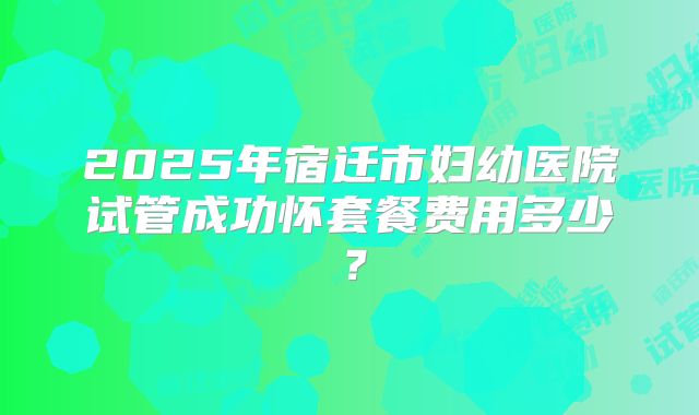 2025年宿迁市妇幼医院试管成功怀套餐费用多少?