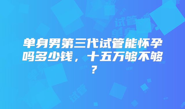 单身男第三代试管能怀孕吗多少钱,十五万够不够?