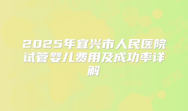 2025年宜兴市人民医院试管婴儿费用及成功率详解
