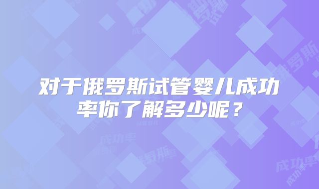 对于俄罗斯试管婴儿成功率你了解多少呢？