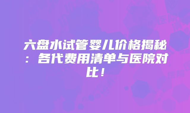六盘水试管婴儿价格揭秘:各代费用清单与医院对比!