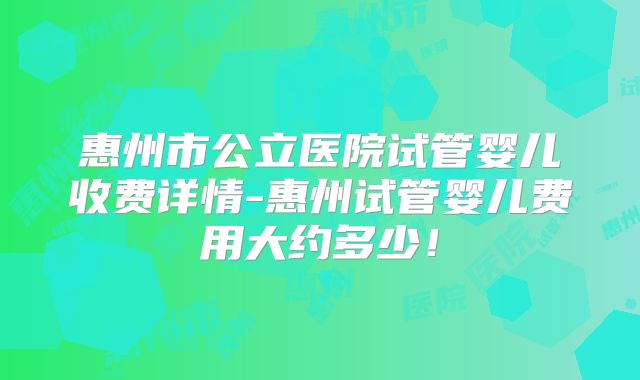 惠州市公立医院试管婴儿收费详情-惠州试管婴儿费用大约多少！