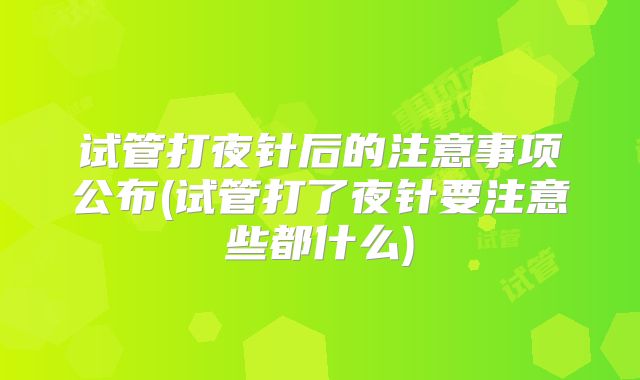 试管打夜针后的注意事项公布(试管打了夜针要注意些都什么)