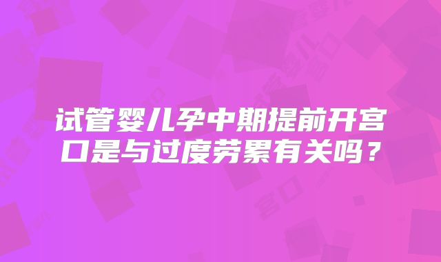 试管婴儿孕中期提前开宫口是与过度劳累有关吗?