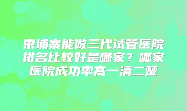 柬埔寨能做三代试管医院排名比较好是哪家？哪家医院成功率高一清二楚