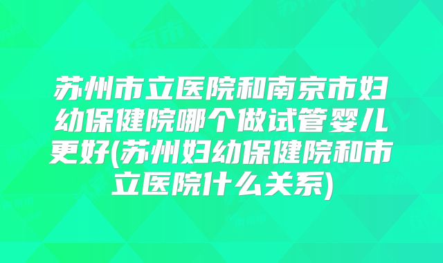 苏州市立医院和南京市妇幼保健院哪个做试管婴儿更好(苏州妇幼保健院和市立医院什么关系)