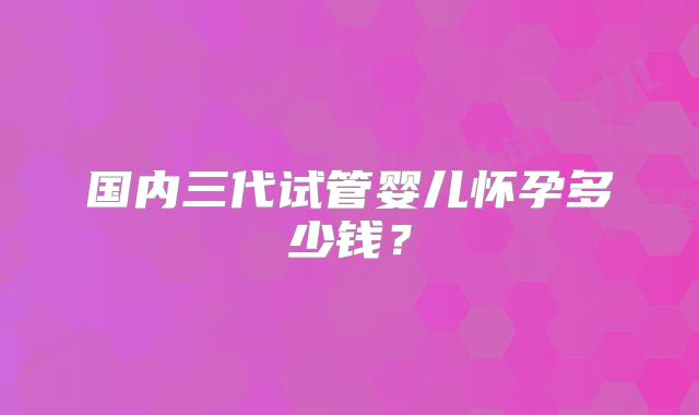 国内三代试管婴儿怀孕多少钱？