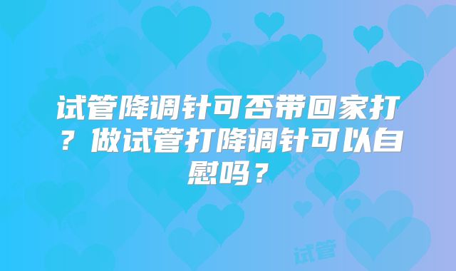 试管降调针可否带回家打?做试管打降调针可以自慰吗?