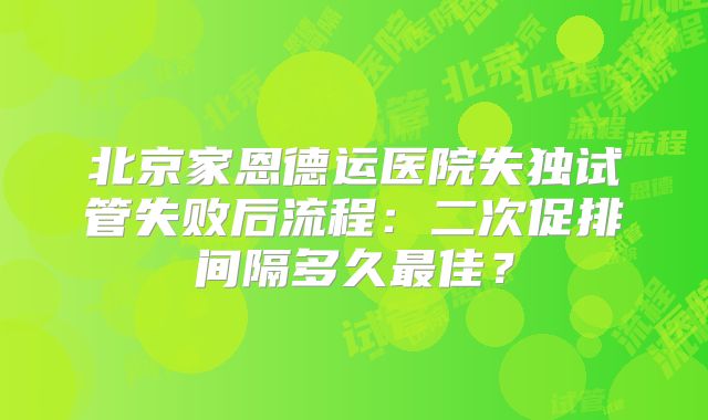 北京家恩德运医院失独试管失败后流程:二次促排间隔多久最佳?