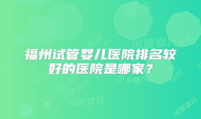 福州试管婴儿医院排名较好的医院是哪家?
