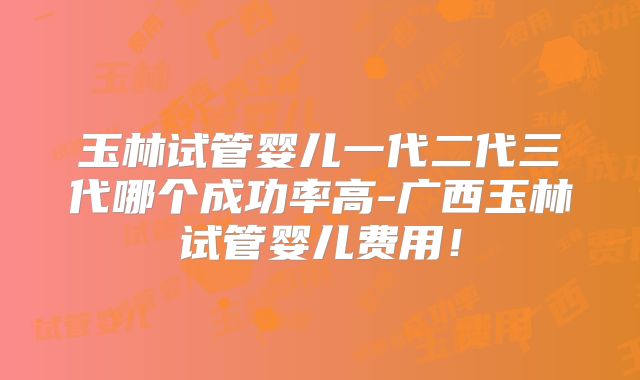 玉林试管婴儿一代二代三代哪个成功率高-广西玉林试管婴儿费用！
