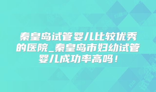 秦皇岛试管婴儿比较优秀的医院_秦皇岛市妇幼试管婴儿成功率高吗！