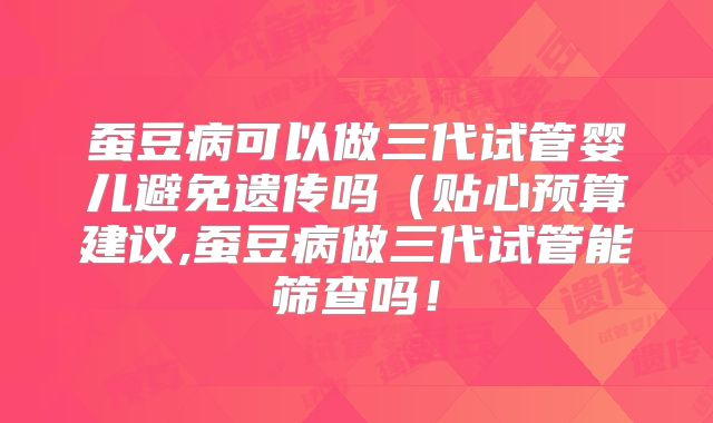 蚕豆病可以做三代试管婴儿避免遗传吗(贴心预算建议,蚕豆病做三代试管能筛查吗!