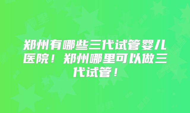郑州有哪些三代试管婴儿医院！郑州哪里可以做三代试管！