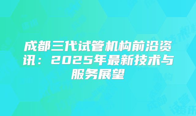 成都三代试管机构前沿资讯：2025年最新技术与服务展望