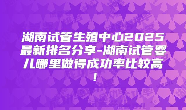 湖南试管生殖中心2025最新排名分享-湖南试管婴儿哪里做得成功率比较高!