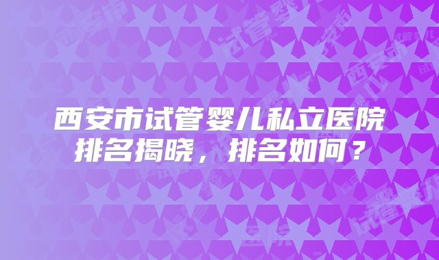 西安市试管婴儿私立医院排名揭晓，排名如何？