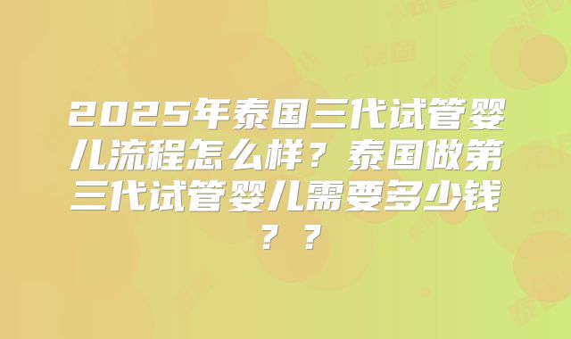 2025年泰国三代试管婴儿流程怎么样？泰国做第三代试管婴儿需要多少钱？？