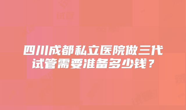 四川成都私立医院做三代试管需要准备多少钱?