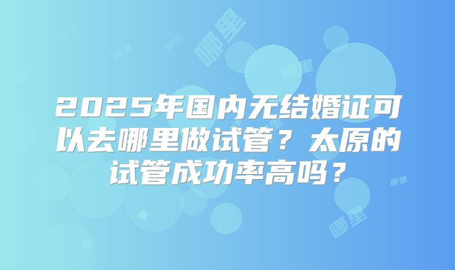 2025年国内无结婚证可以去哪里做试管？太原的试管成功率高吗？