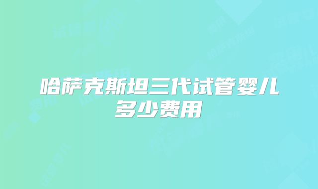 哈萨克斯坦三代试管婴儿多少费用
