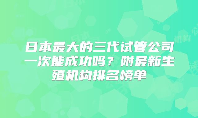 日本最大的三代试管公司一次能成功吗?附最新生殖机构排名榜单