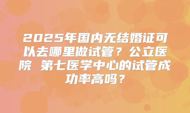 2025年国内无结婚证可以去哪里做试管？公立医院 第七医学中心的试管成功率高吗？