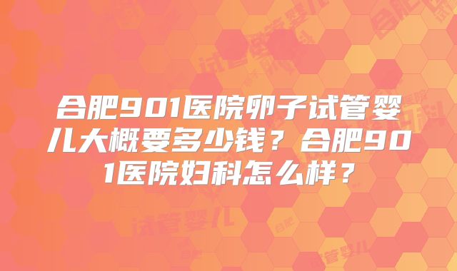 合肥901医院卵子试管婴儿大概要多少钱？合肥901医院妇科怎么样？