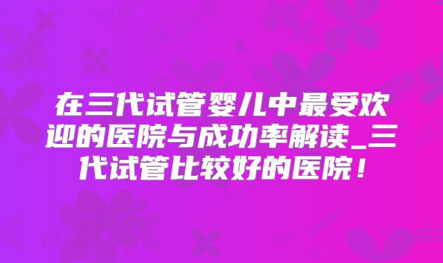 在三代试管婴儿中最受欢迎的医院与成功率解读_三代试管比较好的医院！