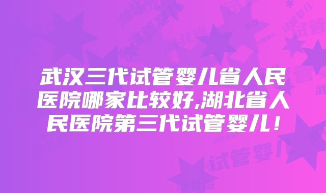 武汉三代试管婴儿省人民医院哪家比较好,湖北省人民医院第三代试管婴儿！