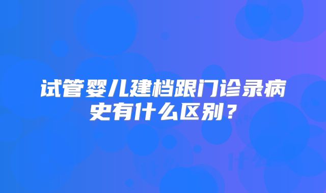 试管婴儿建档跟门诊录病史有什么区别？