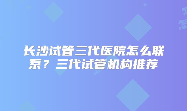 长沙试管三代医院怎么联系？三代试管机构推荐