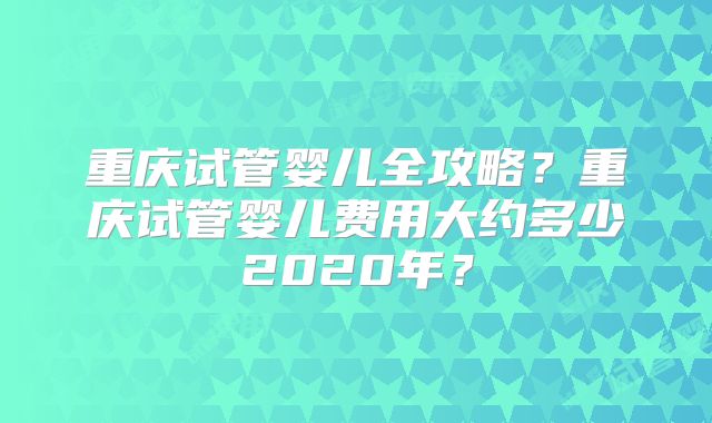 重庆试管婴儿全攻略？重庆试管婴儿费用大约多少2020年？