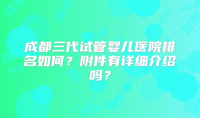 成都三代试管婴儿医院排名如何?附件有详细介绍吗?