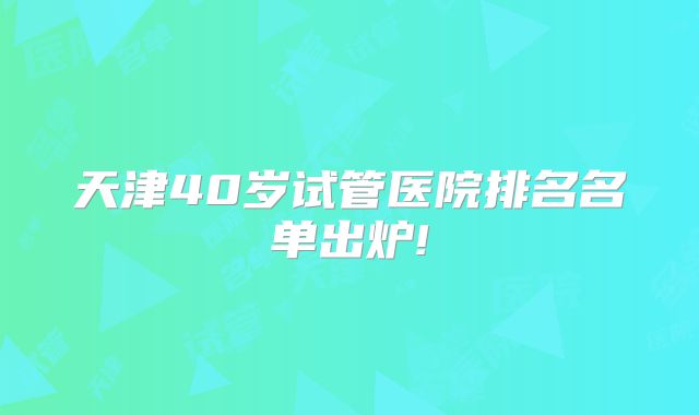 天津40岁试管医院排名名单出炉!