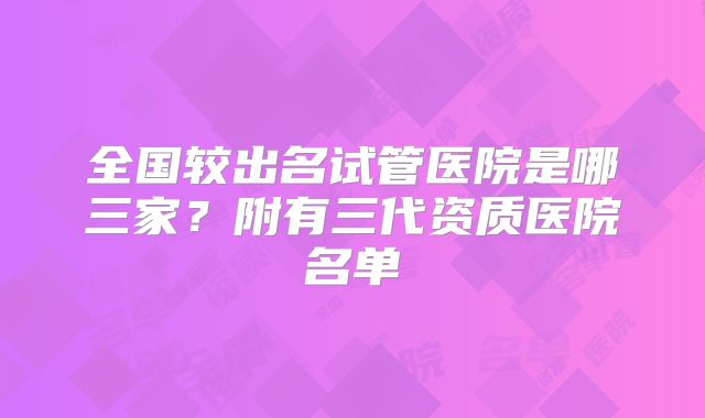 全国较出名试管医院是哪三家?附有三代资质医院名单