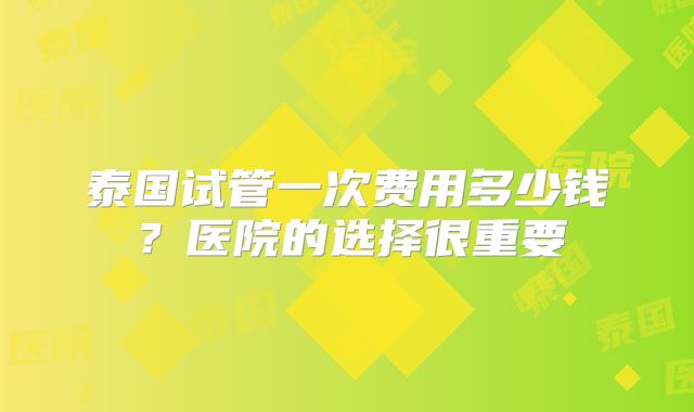 泰国试管一次费用多少钱?医院的选择很重要