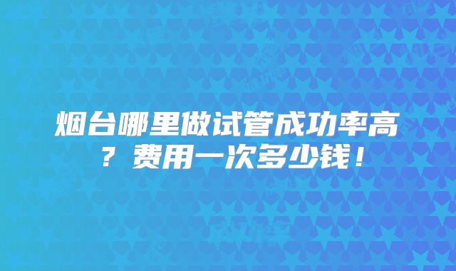 烟台哪里做试管成功率高？费用一次多少钱！