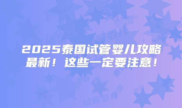 2025泰国试管婴儿攻略最新!这些一定要注意!