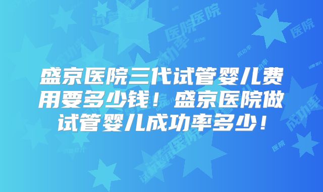 盛京医院三代试管婴儿费用要多少钱！盛京医院做试管婴儿成功率多少！